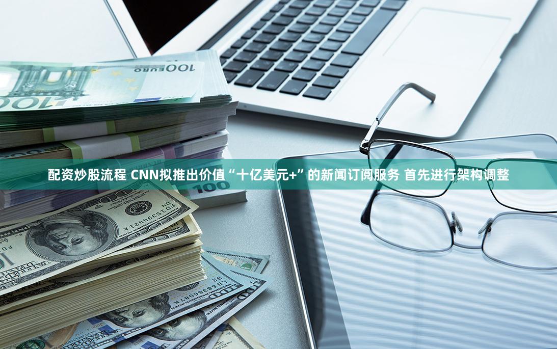 配资炒股流程 CNN拟推出价值“十亿美元+”的新闻订阅服务 首先进行架构调整