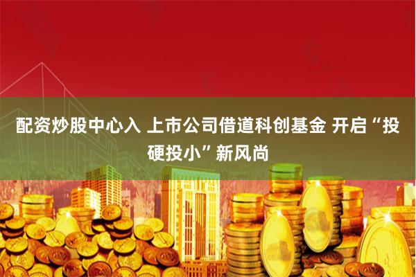 配资炒股中心入 上市公司借道科创基金 开启“投硬投小”新风尚