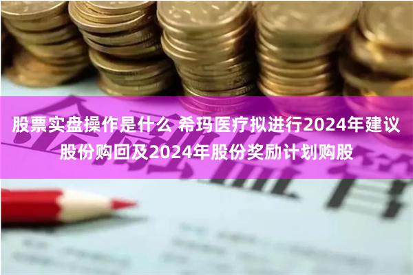 股票实盘操作是什么 希玛医疗拟进行2024年建议股份购回及2024年股份奖励计划购股