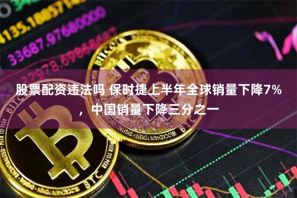 股票配资违法吗 保时捷上半年全球销量下降7%，中国销量下降三分之一