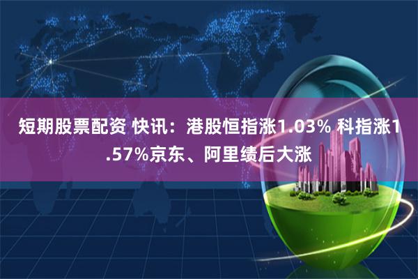 短期股票配资 快讯：港股恒指涨1.03% 科指涨1.57%京东、阿里绩后大涨