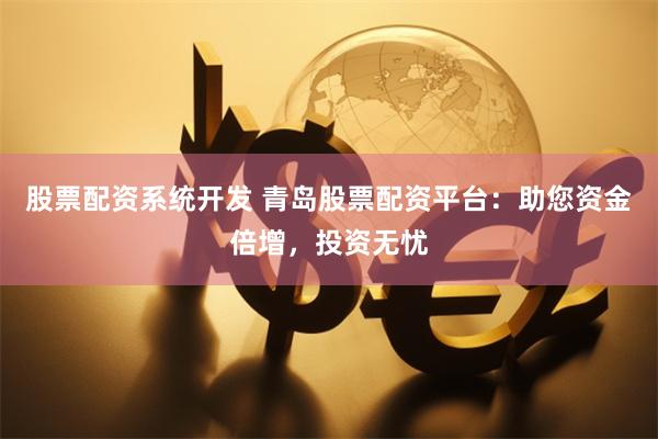 股票配资系统开发 青岛股票配资平台：助您资金倍增，投资无忧